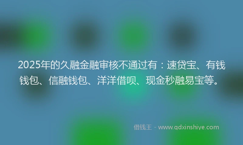 2025年的久融金融审核不通过有：速贷宝、有钱钱包、信融钱包、洋洋借呗、现金秒融易宝等。