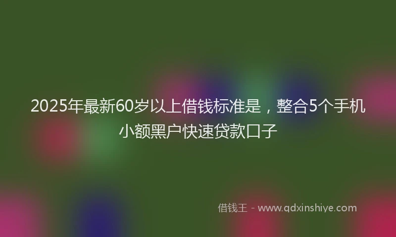 2025年最新60岁以上借钱标准是，整合5个手机小额黑户快速贷款口子