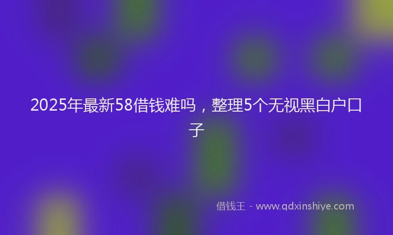 2025年最新58借钱难吗，整理5个无视黑白户口子