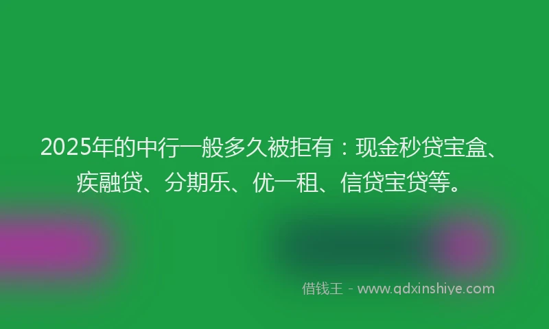 2025年的中行一般多久被拒有：现金秒贷宝盒、疾融贷、分期乐、优一租、信贷宝贷等。