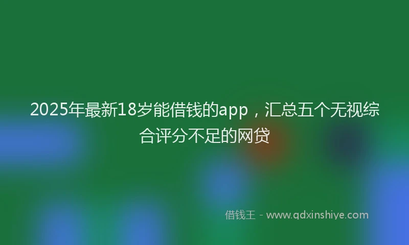 2025年最新18岁能借钱的app，汇总五个无视综合评分不足的网贷