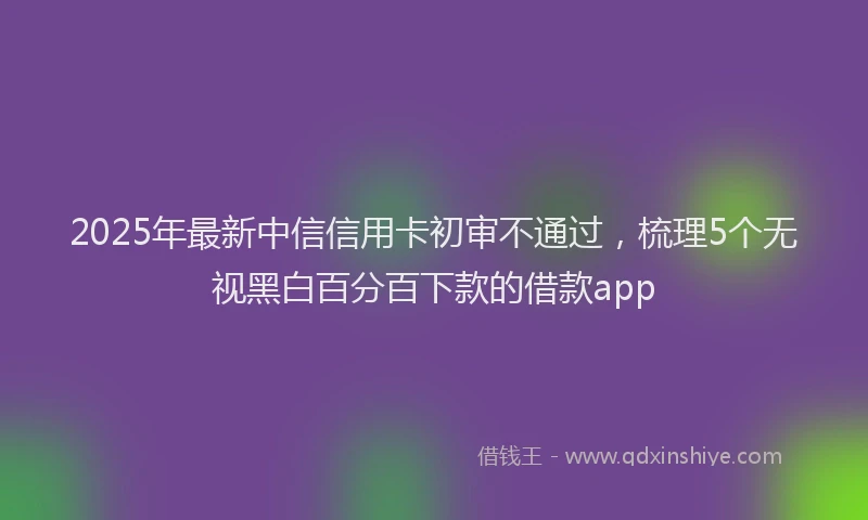 2025年最新中信信用卡初审不通过，梳理5个无视黑白百分百下款的借款app