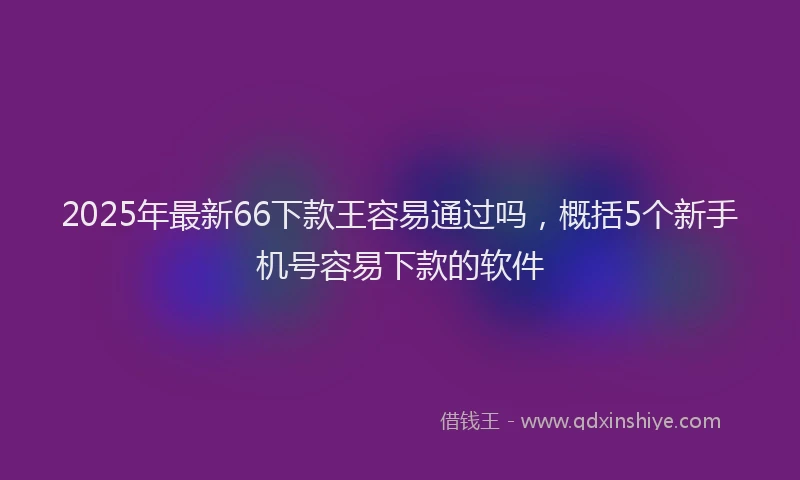 2025年最新66下款王容易通过吗，概括5个新手机号容易下款的软件