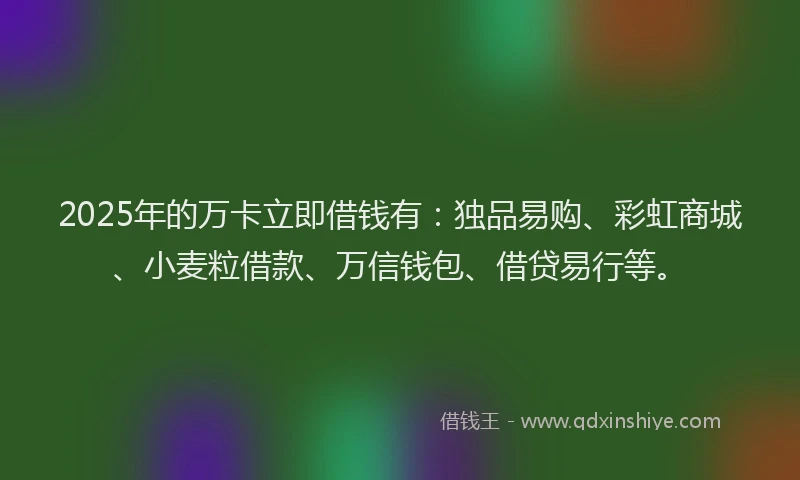2025年的万卡立即借钱有：独品易购、彩虹商城、小麦粒借款、万信钱包、借贷易行等。