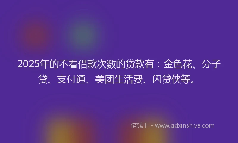 2025年的不看借款次数的贷款有：金色花、分子贷、支付通、美团生活费、闪贷侠等。