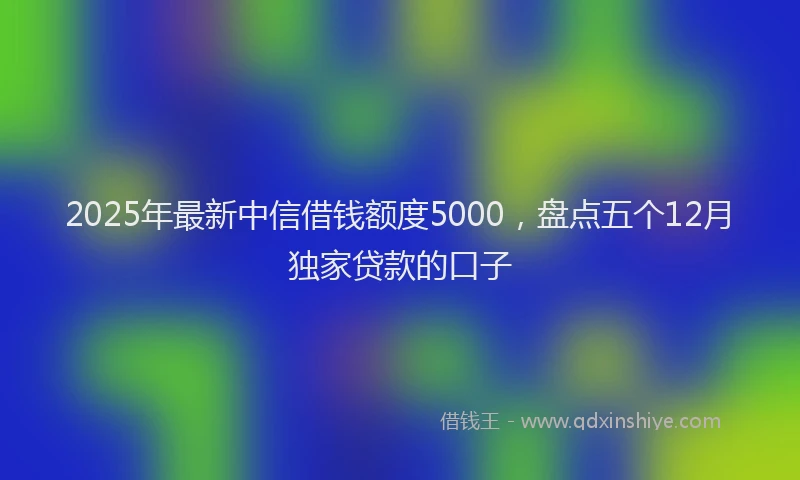 2025年最新中信借钱额度5000，盘点五个12月独家贷款的口子