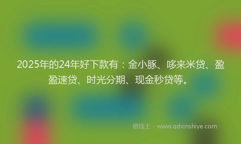2025年的24年好下款有：金小豚、哆来米贷、盈盈速贷、时光分期、现金秒贷等。