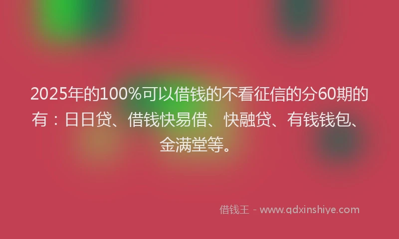 2025年的100%可以借钱的不看征信的分60期的有：日日贷、借钱快易借、快融贷、有钱钱包、金满堂等。