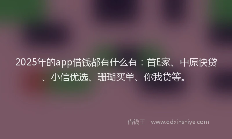 2025年的app借钱都有什么有：首E家、中原快贷、小信优选、珊瑚买单、你我贷等。
