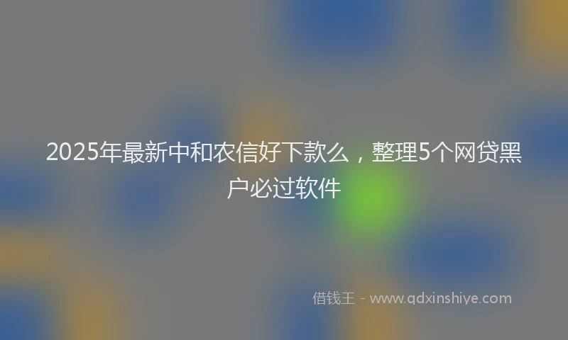2025年最新中和农信好下款么，整理5个网贷黑户必过软件