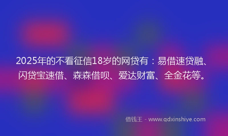 2025年的不看征信18岁的网贷有：易借速贷融、闪贷宝速借、森森借呗、爱达财富、全金花等。