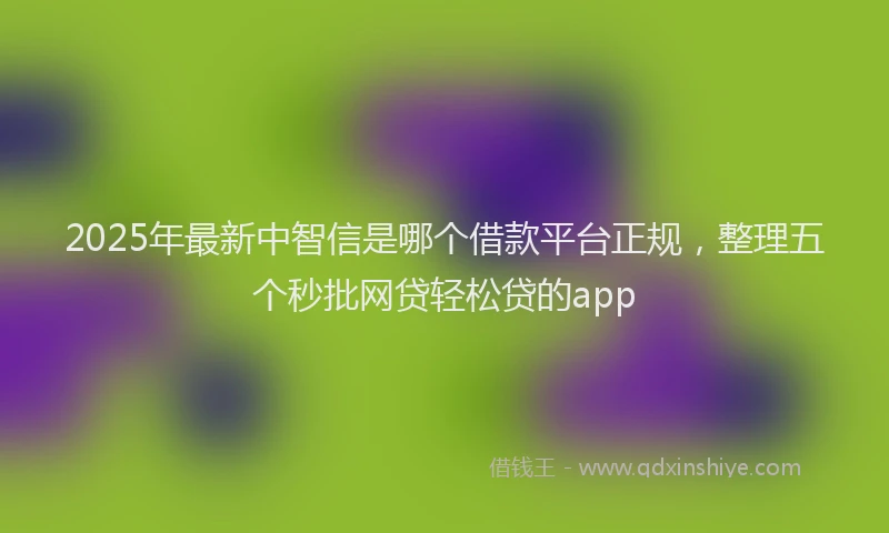2025年最新中智信是哪个借款平台正规，整理五个秒批网贷轻松贷的app