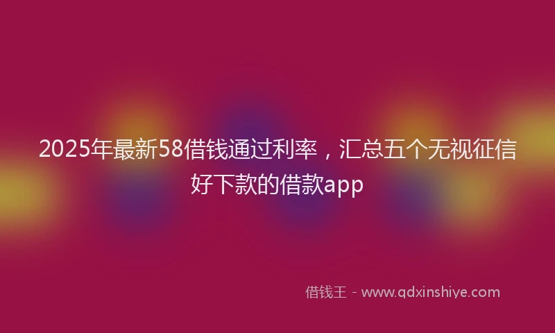 2025年最新58借钱通过利率，汇总五个无视征信好下款的借款app