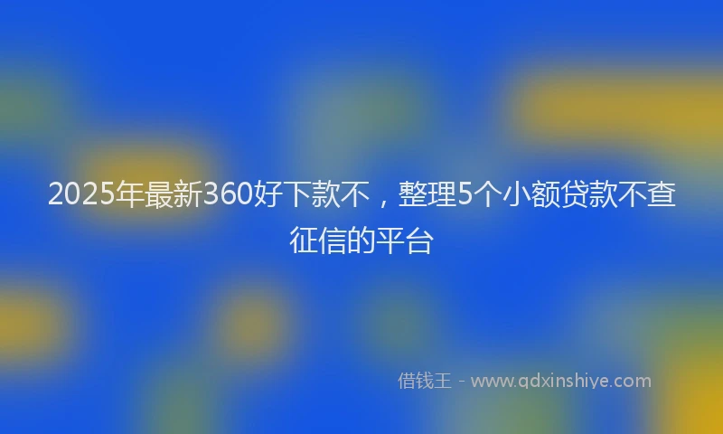 2025年最新360好下款不，整理5个小额贷款不查征信的平台