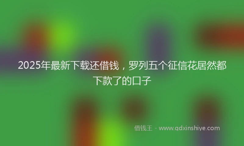 2025年最新下载还借钱，罗列五个征信花居然都下款了的口子