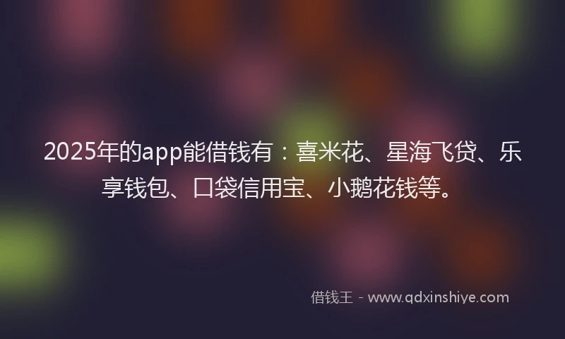 2025年的app能借钱有：喜米花、星海飞贷、乐享钱包、口袋信用宝、小鹅花钱等。
