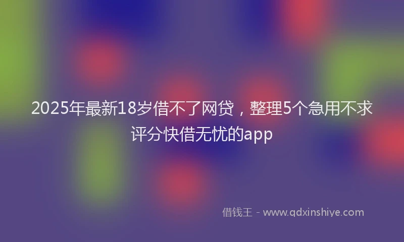2025年最新18岁借不了网贷，整理5个急用不求评分快借无忧的app