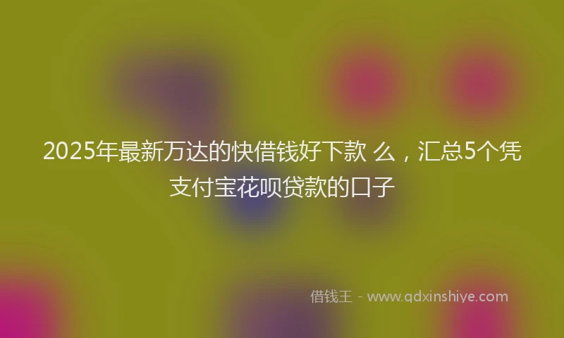 2025年最新万达的快借钱好下款 么，汇总5个凭支付宝花呗贷款的口子