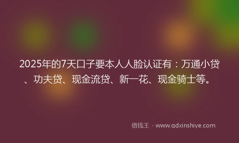 2025年的7天口子要本人人脸认证有：万通小贷、功夫贷、现金流贷、新一花、现金骑士等。