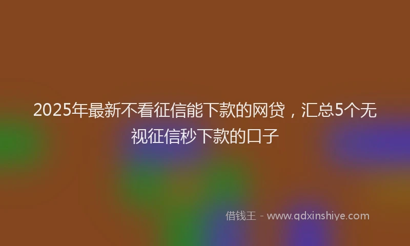 2025年最新不看征信能下款的网贷，汇总5个无视征信秒下款的口子