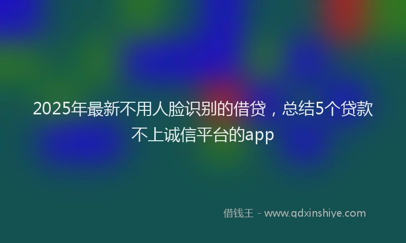 2025年最新不用人脸识别的借贷，总结5个贷款不上诚信平台的app