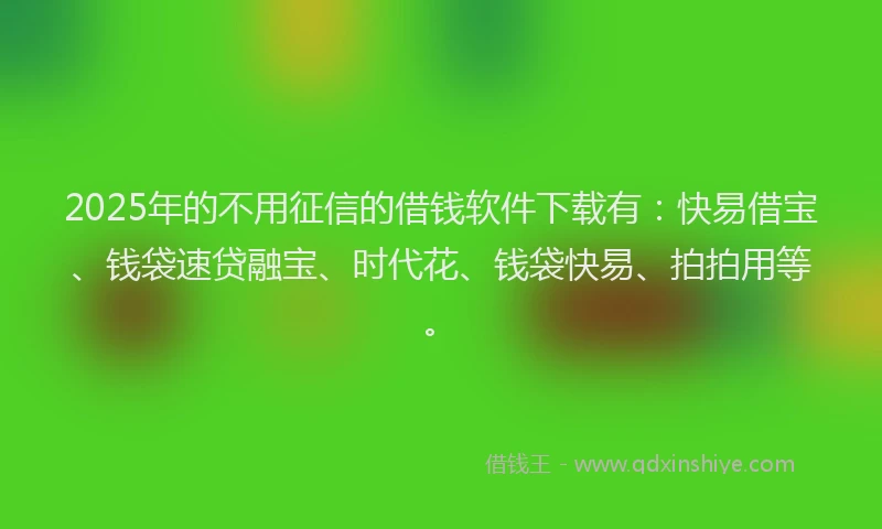 2025年的不用征信的借钱软件下载有：快易借宝、钱袋速贷融宝、时代花、钱袋快易、拍拍用等。