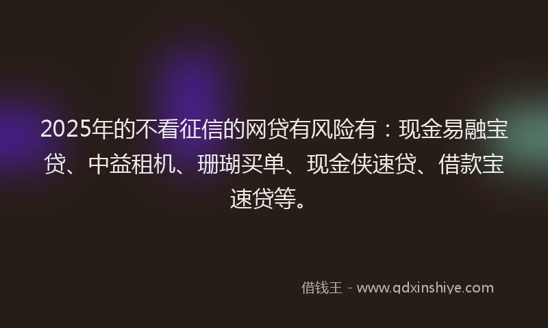 2025年的不看征信的网贷有风险有：现金易融宝贷、中益租机、珊瑚买单、现金侠速贷、借款宝速贷等。