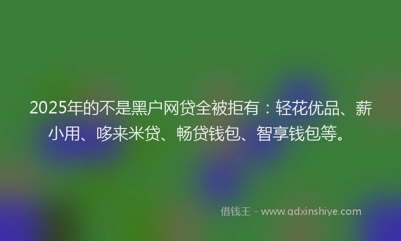 2025年的不是黑户网贷全被拒有：轻花优品、薪小用、哆来米贷、畅贷钱包、智享钱包等。