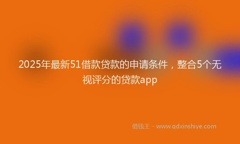 2025年最新51借款贷款的申请条件，整合5个无视评分的贷款app