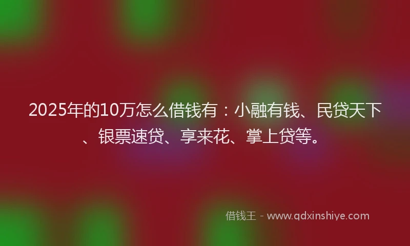 2025年的10万怎么借钱有：小融有钱、民贷天下、银票速贷、享来花、掌上贷等。