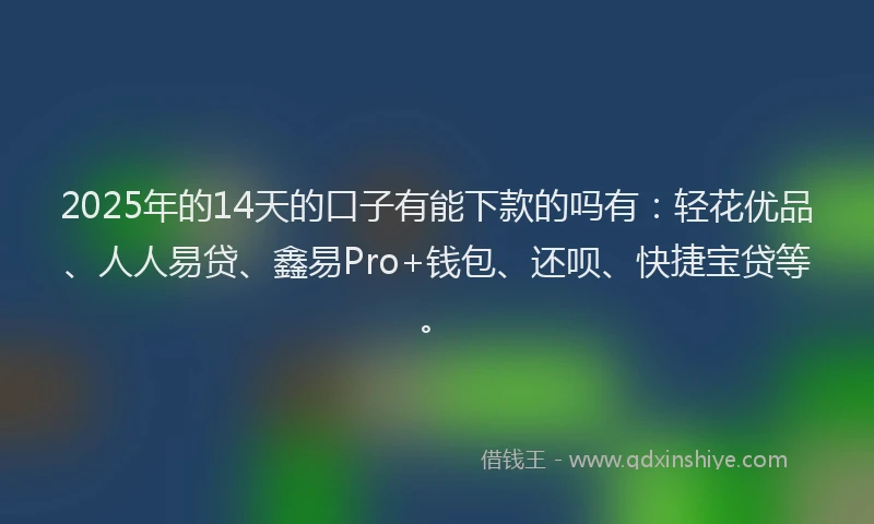 2025年的14天的口子有能下款的吗有：轻花优品、人人易贷、鑫易Pro+钱包、还呗、快捷宝贷等。