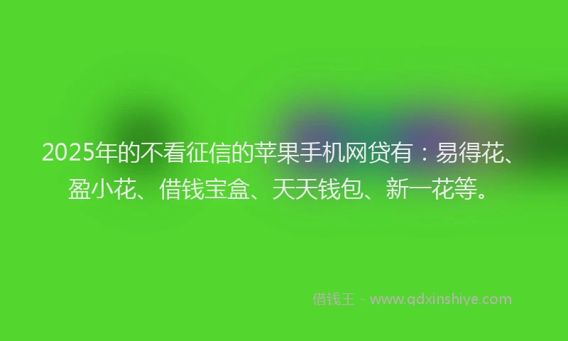2025年的不看征信的苹果手机网贷有：易得花、盈小花、借钱宝盒、天天钱包、新一花等。
