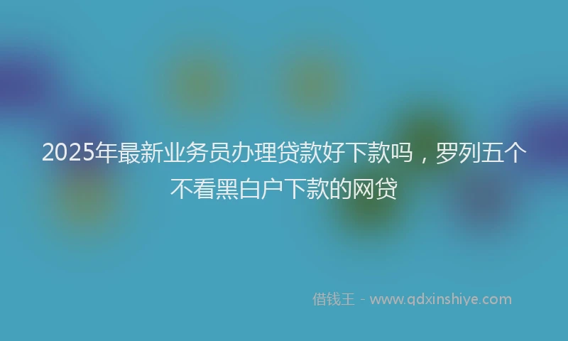 2025年最新业务员办理贷款好下款吗，罗列五个不看黑白户下款的网贷