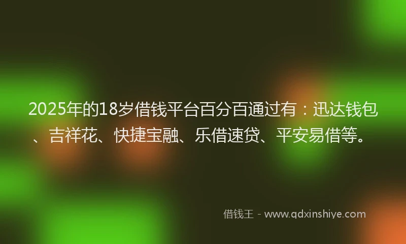 2025年的18岁借钱平台百分百通过有：迅达钱包、吉祥花、快捷宝融、乐借速贷、平安易借等。