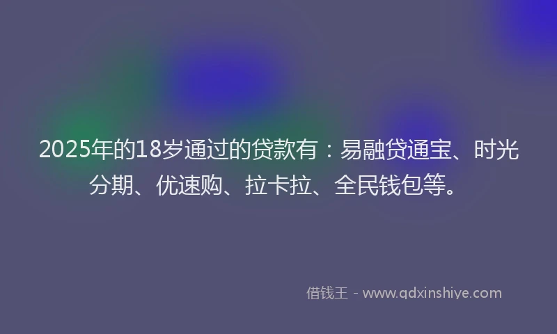 2025年的18岁通过的贷款有：易融贷通宝、时光分期、优速购、拉卡拉、全民钱包等。