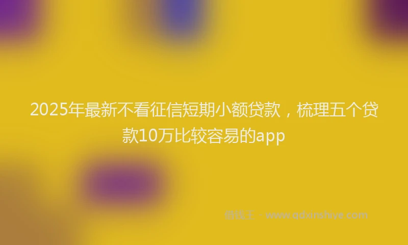 2025年最新不看征信短期小额贷款，梳理五个贷款10万比较容易的app