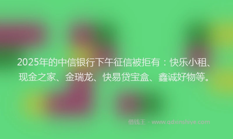 2025年的中信银行下午征信被拒有：快乐小租、现金之家、金瑞龙、快易贷宝盒、鑫诚好物等。