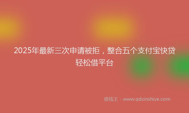 2025年最新三次申请被拒，整合五个支付宝快贷轻松借平台