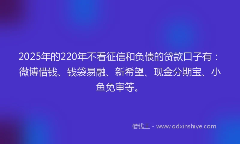 2025年的220年不看征信和负债的贷款口子有：微博借钱、钱袋易融、新希望、现金分期宝、小鱼免审等。
