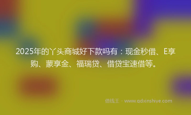 2025年的丫头商城好下款吗有：现金秒借、E享购、蒙享金、福瑞贷、借贷宝速借等。