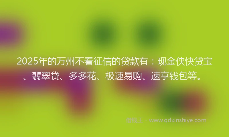 2025年的万州不看征信的贷款有：现金侠快贷宝、翡翠贷、多多花、极速易购、速享钱包等。