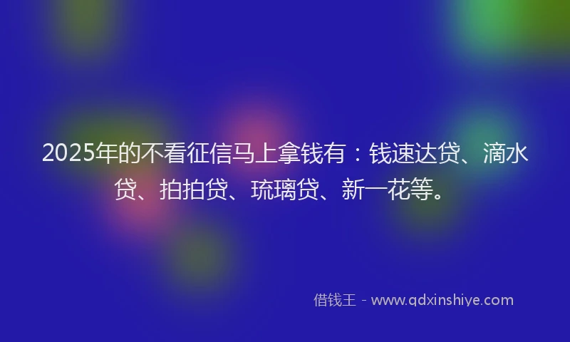 2025年的不看征信马上拿钱有：钱速达贷、滴水贷、拍拍贷、琉璃贷、新一花等。