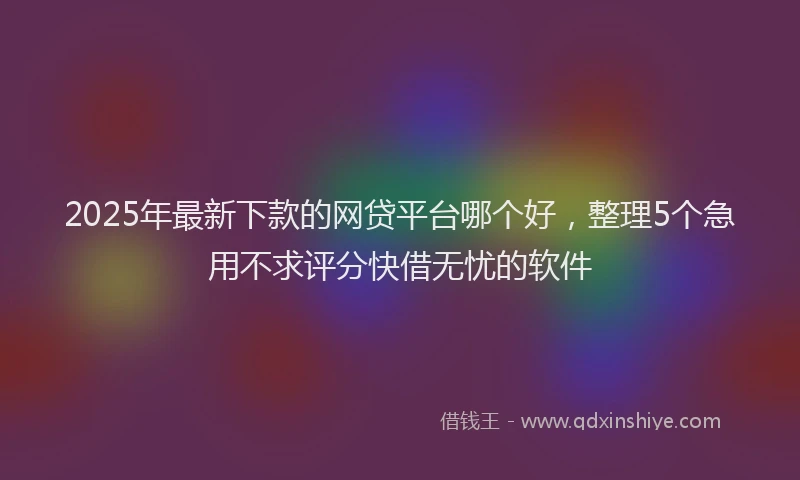 2025年最新下款的网贷平台哪个好，整理5个急用不求评分快借无忧的软件