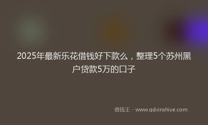 2025年最新乐花借钱好下款么，整理5个苏州黑户贷款5万的口子