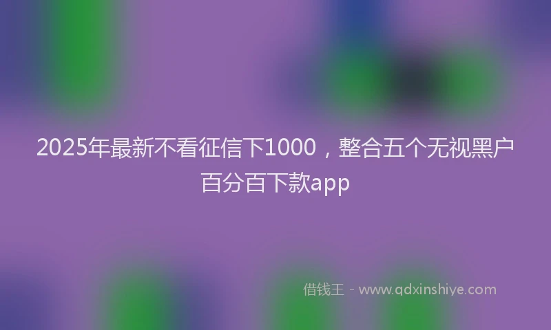 2025年最新不看征信下1000，整合五个无视黑户百分百下款app