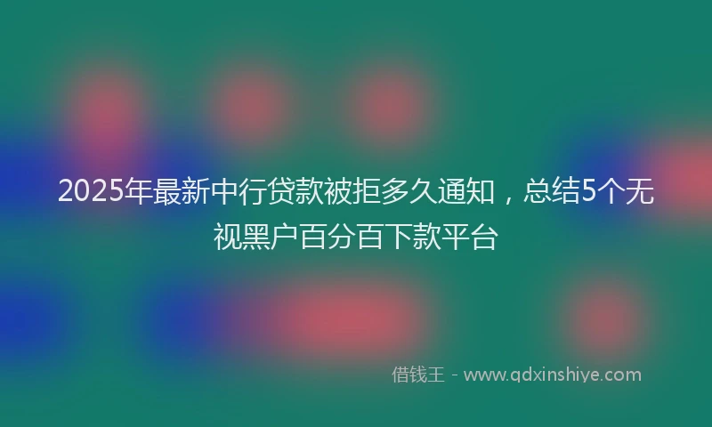 2025年最新中行贷款被拒多久通知，总结5个无视黑户百分百下款平台