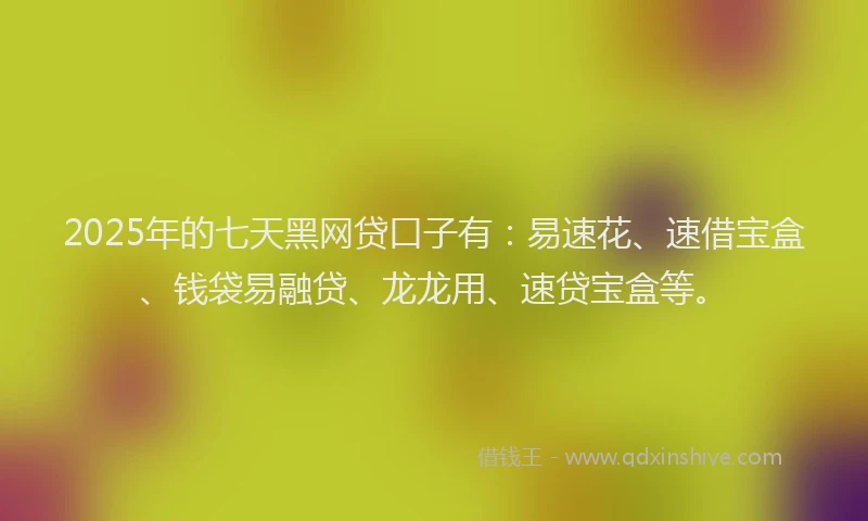 2025年的七天黑网贷口子有：易速花、速借宝盒、钱袋易融贷、龙龙用、速贷宝盒等。