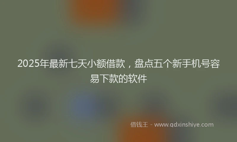 2025年最新七天小额借款，盘点五个新手机号容易下款的软件