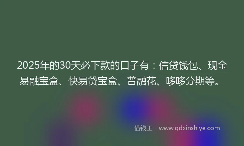 2025年的30天必下款的口子有：信贷钱包、现金易融宝盒、快易贷宝盒、普融花、哆哆分期等。