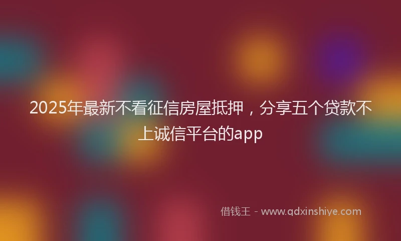 2025年最新不看征信房屋抵押，分享五个贷款不上诚信平台的app